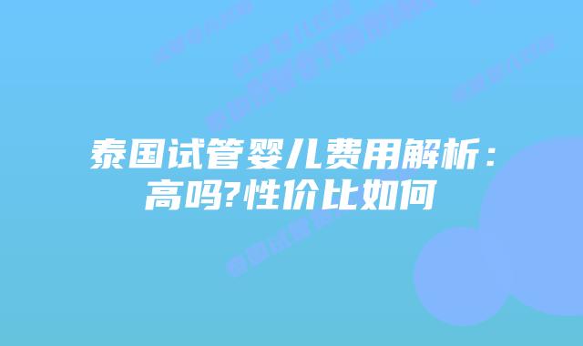 泰国试管婴儿费用解析：高吗?性价比如何