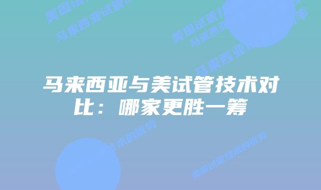 马来西亚与美试管技术对比:哪家更胜一筹