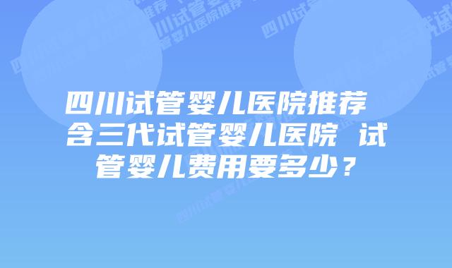 四川试管婴儿医院推荐 含三代试管婴儿医院 试管婴儿费用要多少？