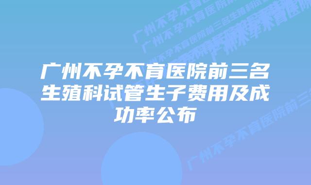 广州不孕不育医院前三名生殖科试管生子费用及成功率公布