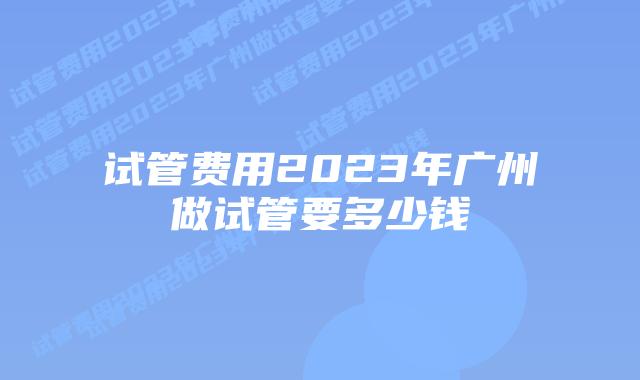 试管费用2023年广州做试管要多少钱