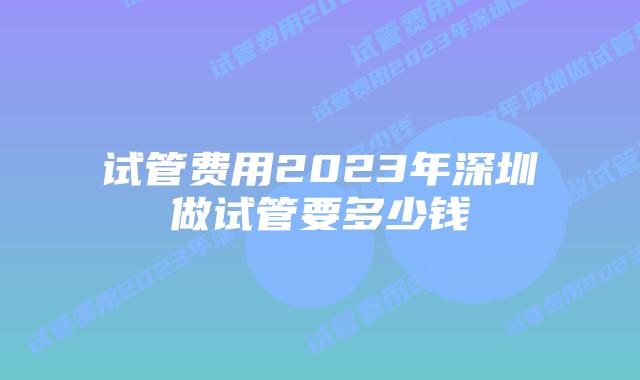 试管费用2023年深圳做试管要多少钱
