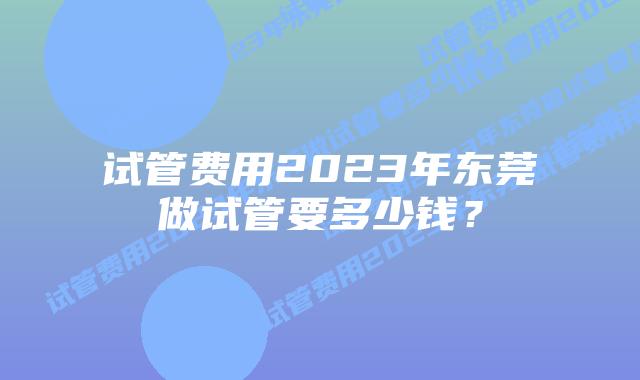 试管费用2023年东莞做试管要多少钱？