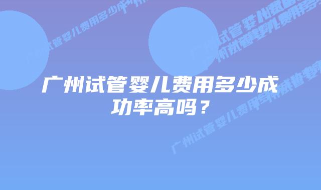 广州试管婴儿费用多少成功率高吗？