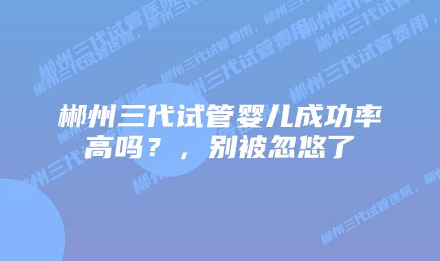 郴州三代试管婴儿成功率高吗？，别被忽悠了