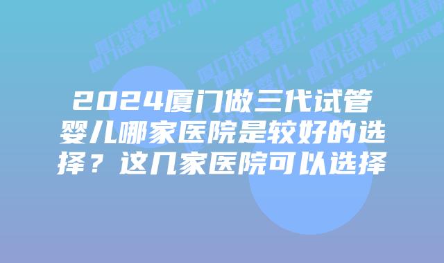 2024厦门做三代试管婴儿哪家医院是较好的选择？这几家医院可以选择