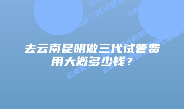 去云南昆明做三代试管费用大概多少钱?