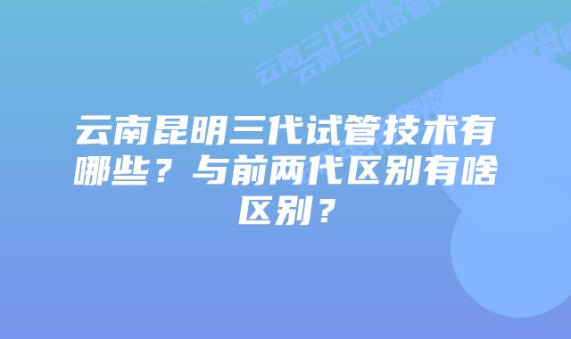 云南昆明三代试管技术有哪些?与前两代区别有啥区别?