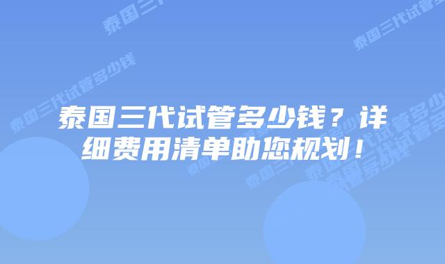 泰国三代试管多少钱？详细费用清单助您规划！