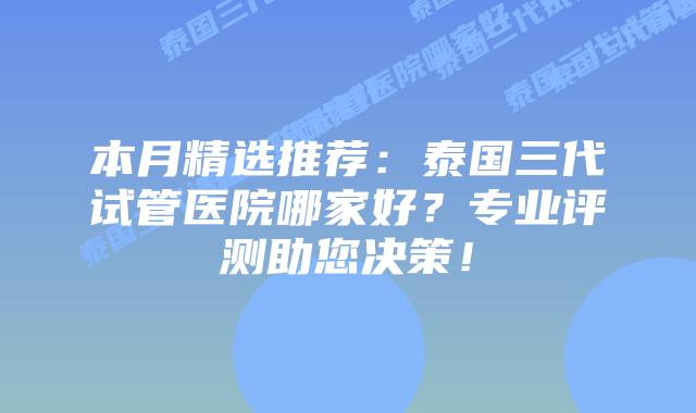 本月精选推荐:泰国三代试管医院哪家好?专业评测助您决策!