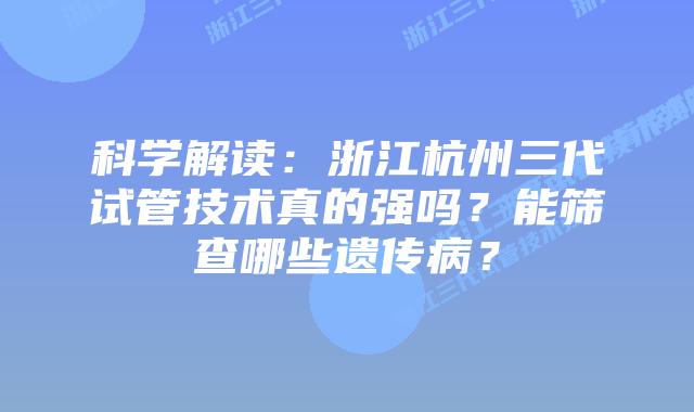科学解读:浙江杭州三代试管技术真的强吗?能筛查哪些遗传病?