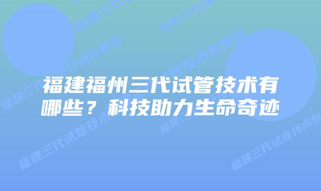 福建福州三代试管技术有哪些?科技助力生命奇迹