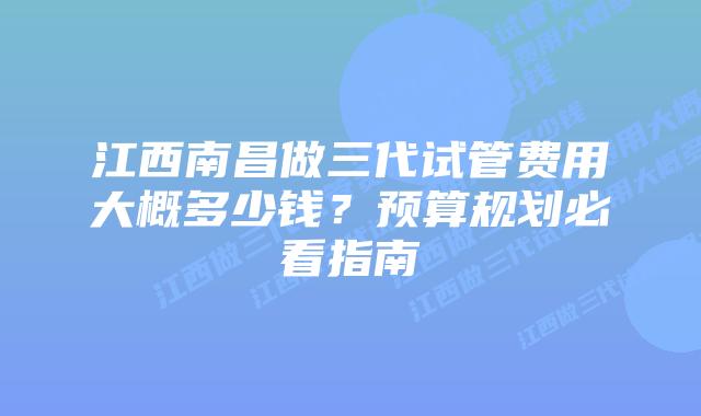 江西南昌做三代试管费用大概多少钱?预算规划必看指南