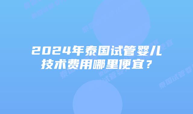 2024年泰国试管婴儿技术费用哪里便宜？