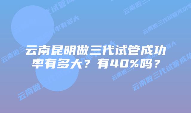 云南昆明做三代试管成功率有多大?有40%吗?