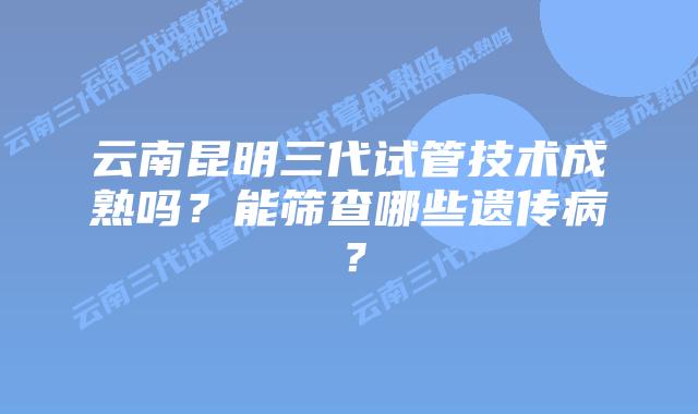 云南昆明三代试管技术成熟吗?能筛查哪些遗传病?