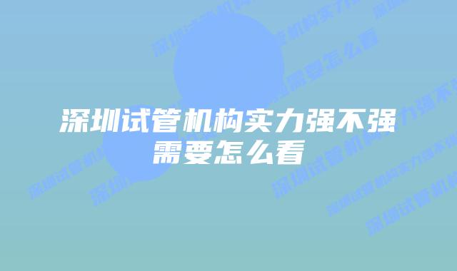 深圳试管机构实力强不强需要怎么看