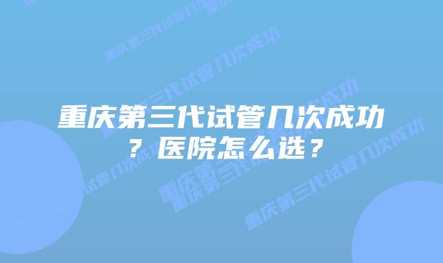 重庆第三代试管几次成功?医院怎么选?