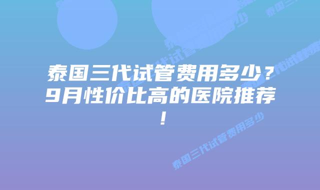 泰国三代试管费用多少？9月性价比高的医院推荐！