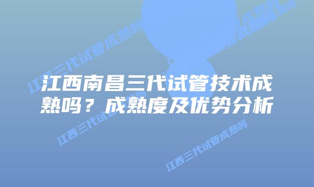 江西南昌三代试管技术成熟吗?成熟度及优势分析