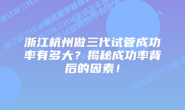 浙江杭州做三代试管成功率有多大？揭秘成功率背后的因素！