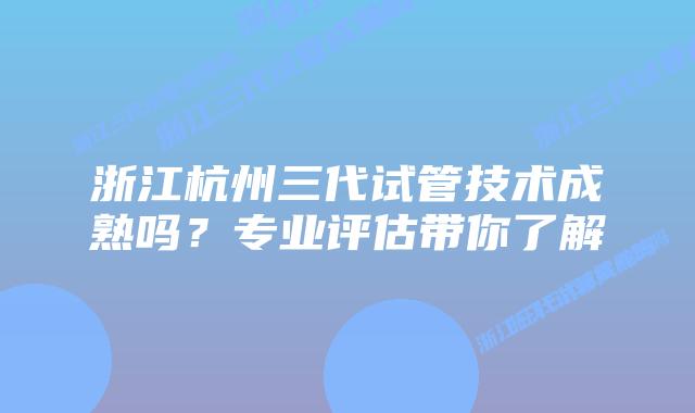 浙江杭州三代试管技术成熟吗？专业评估带你了解