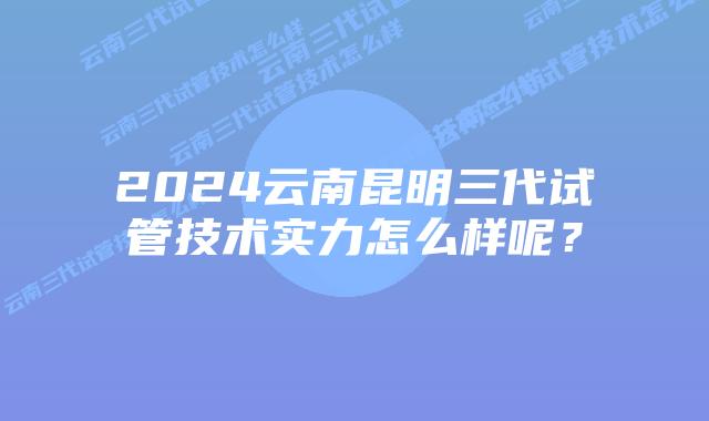 2024云南昆明三代试管技术实力怎么样呢?
