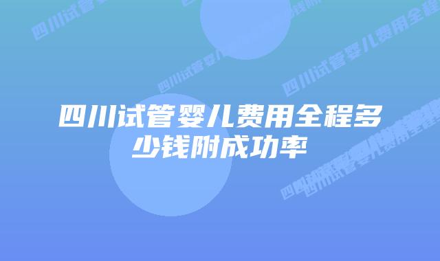 四川试管婴儿费用全程多少钱附成功率