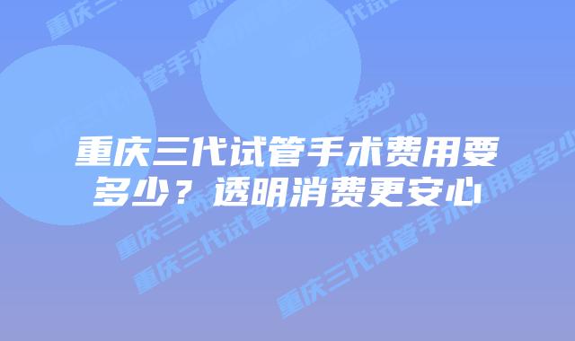 重庆三代试管手术费用要多少?透明消费更安心