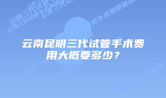云南昆明三代试管手术费用大概要多少?