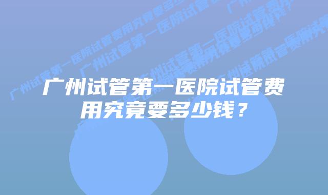广州试管第一医院试管费用究竟要多少钱？