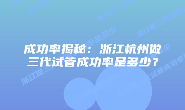 成功率揭秘:浙江杭州做三代试管成功率是多少?