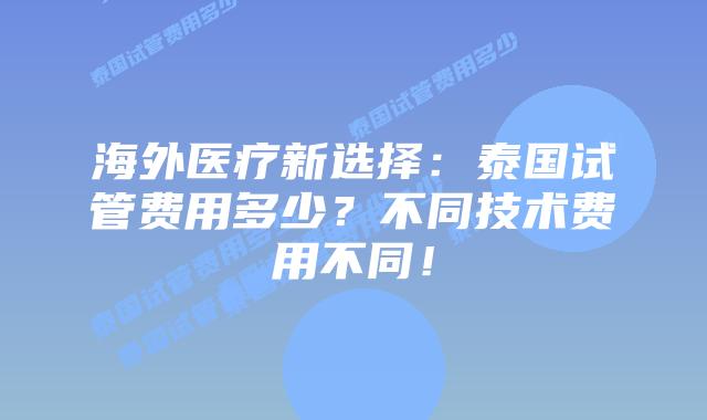 海外医疗新选择：泰国试管费用多少？不同技术费用不同！