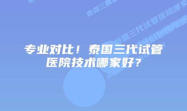 专业对比!泰国三代试管医院技术哪家好?