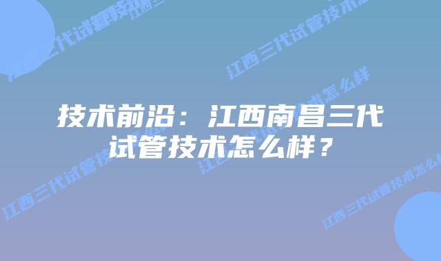 技术前沿:江西南昌三代试管技术怎么样?