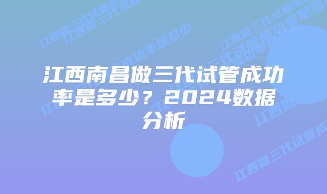 江西南昌做三代试管成功率是多少?2024数据分析
