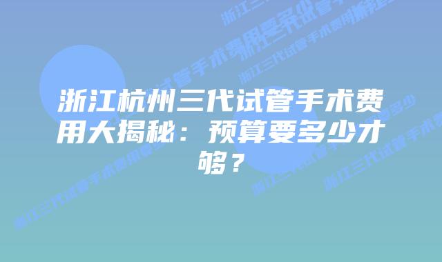 浙江杭州三代试管手术费用大揭秘:预算要多少才够?