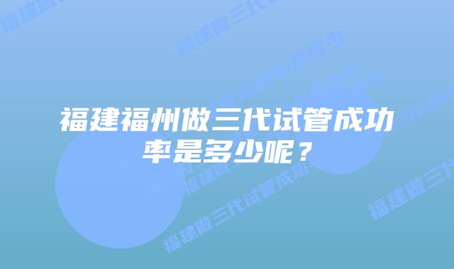 福建福州做三代试管成功率是多少呢?