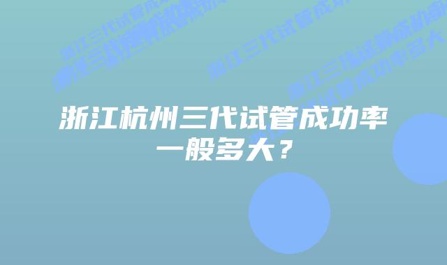 浙江杭州三代试管成功率一般多大?