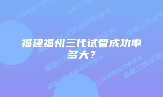 福建福州三代试管成功率多大?