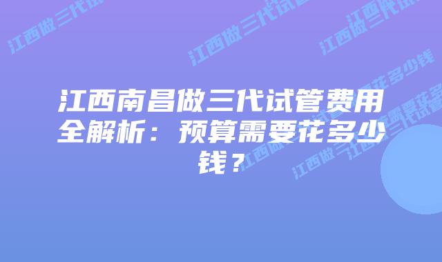江西南昌做三代试管费用全解析:预算需要花多少钱?