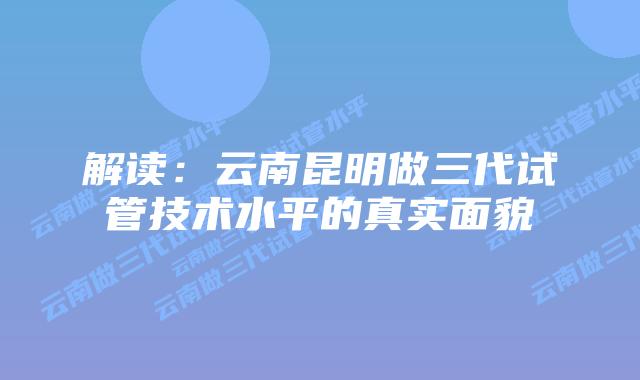 解读:云南昆明做三代试管技术水平的真实面貌