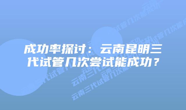 成功率探讨:云南昆明三代试管几次尝试能成功?