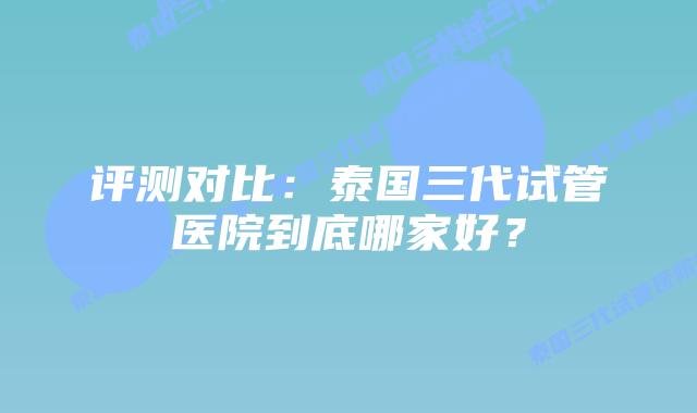 评测对比:泰国三代试管医院到底哪家好?