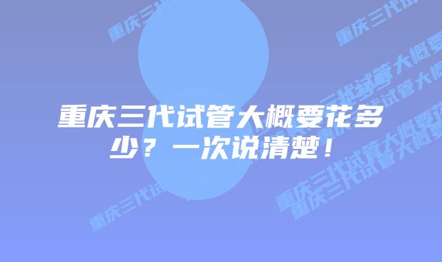 重庆三代试管大概要花多少?一次说清楚!
