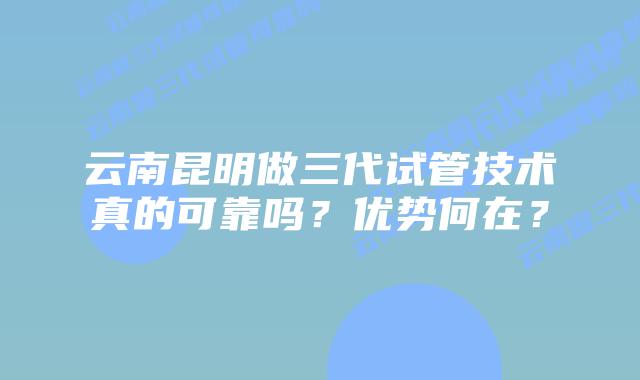 云南昆明做三代试管技术真的可靠吗?优势何在?