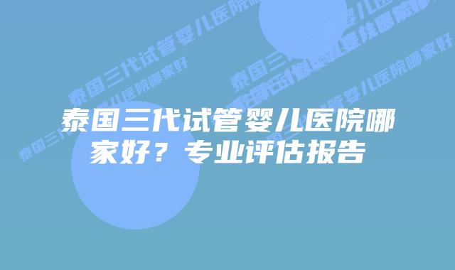 泰国三代试管婴儿医院哪家好?专业评估报告
