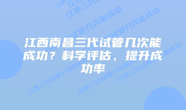 江西南昌三代试管几次能成功?科学评估,提升成功率