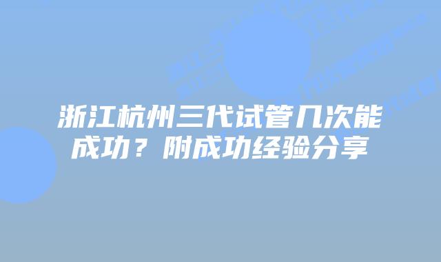 浙江杭州三代试管几次能成功?附成功经验分享