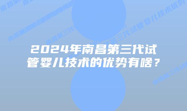 2024年南昌第三代试管婴儿技术的优势有啥？